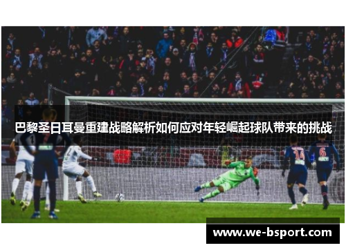 巴黎圣日耳曼重建战略解析如何应对年轻崛起球队带来的挑战