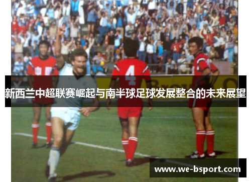 新西兰中超联赛崛起与南半球足球发展整合的未来展望