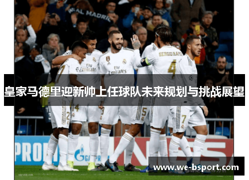 皇家马德里迎新帅上任球队未来规划与挑战展望