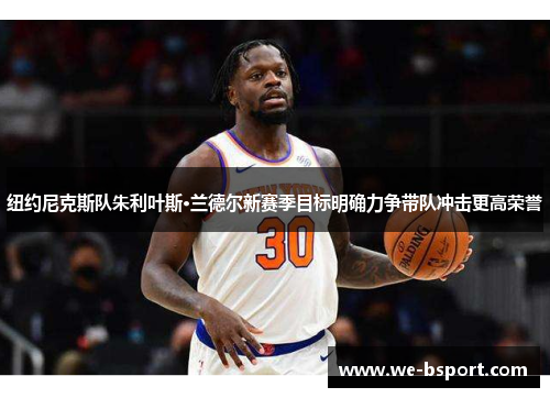 纽约尼克斯队朱利叶斯·兰德尔新赛季目标明确力争带队冲击更高荣誉