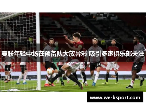 曼联年轻中场在预备队大放异彩 吸引多家俱乐部关注